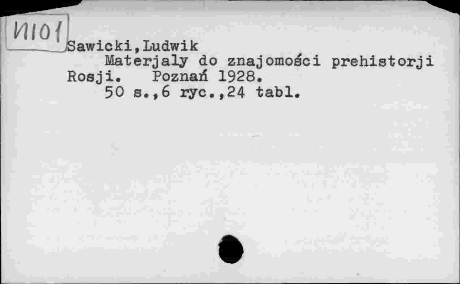 ﻿ИІО{
___Sawicki, Ludwik
Materjaly do znajomoéci prehistory і Rosy і. Poznari 1928.
50 s.,6 rye.,24 tabl.